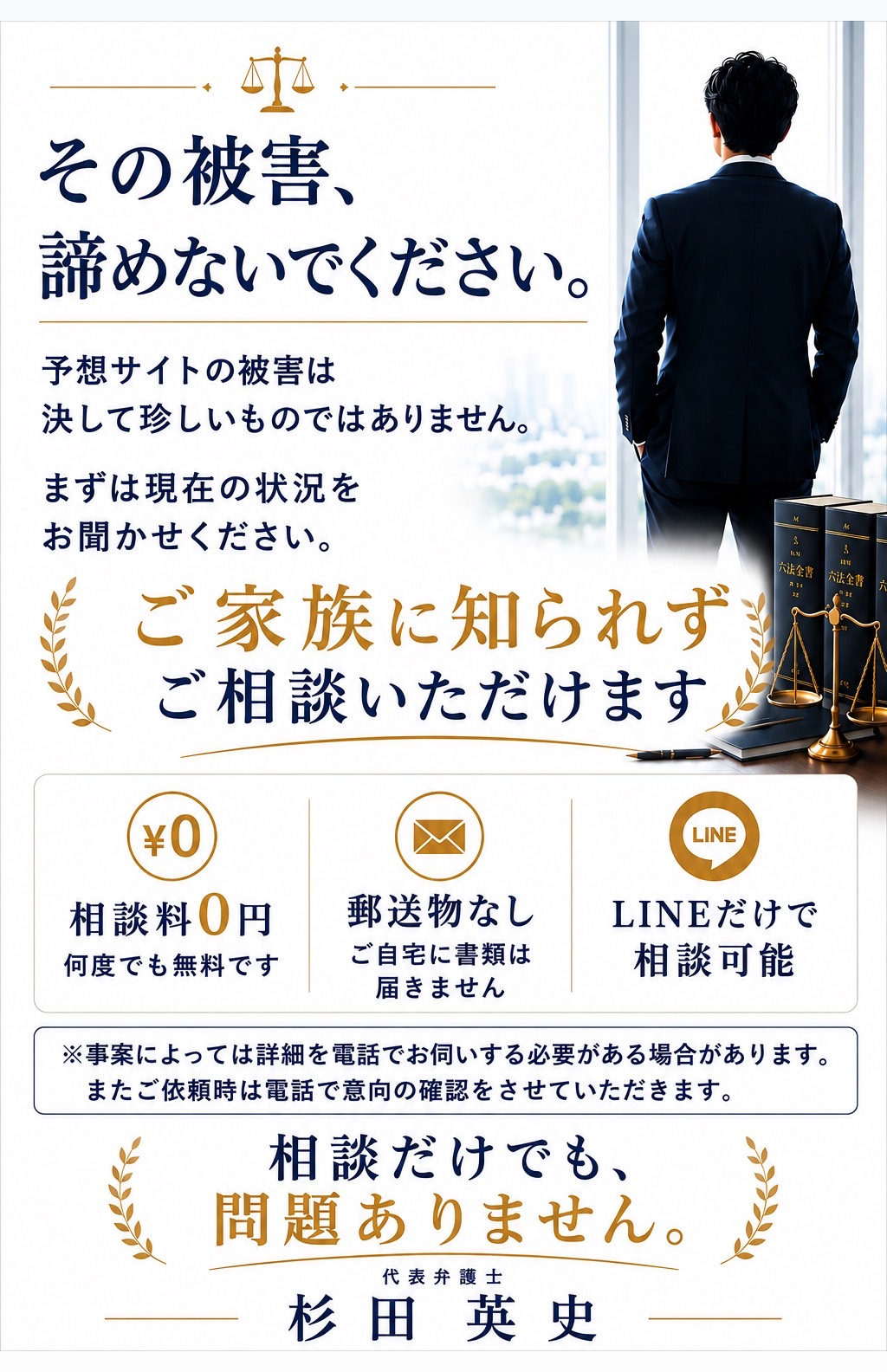 その被害、諦めないでください。予想サイトの被害は決して珍しいものではありません。まずは現在の状況をお聞かせください。ご家族に知られずご相談いただけます。相談料0円・LINEだけで相談可能・郵送物なし。相談だけでも問題ありません。代表弁護士 杉田英史。