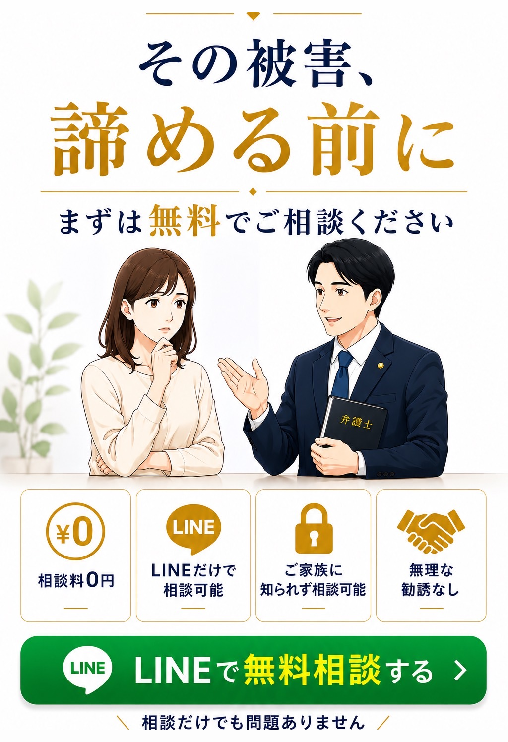 その被害、諦める前に。まずは無料でご相談ください。相談料0円・LINEだけで相談可能・ご家族に知られず相談可能・無理な勧誘なし。LINEで無料相談する。相談だけでも問題ありません。